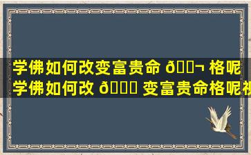 学佛如何改变富贵命 🐬 格呢「学佛如何改 🕊 变富贵命格呢视频」